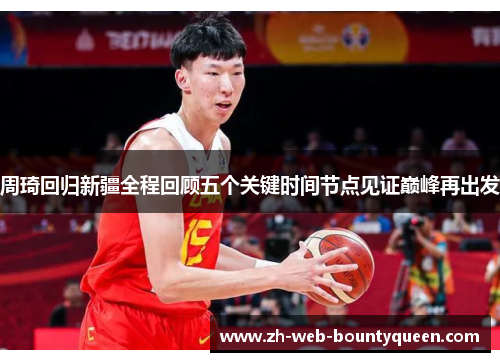 周琦回归新疆全程回顾五个关键时间节点见证巅峰再出发 周琦回归新疆全程回顾五个关键时间节点见证巅峰再出发