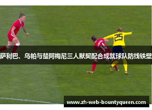 萨利巴、乌帕与楚阿梅尼三人默契配合成就球队防线铁壁