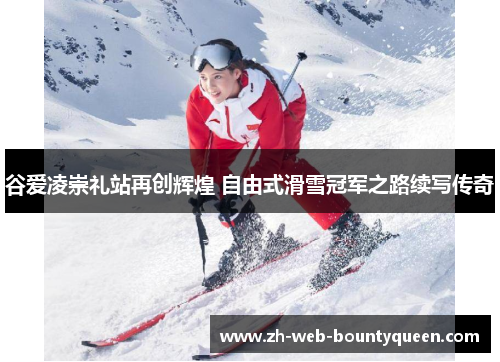 谷爱凌崇礼站再创辉煌 自由式滑雪冠军之路续写传奇