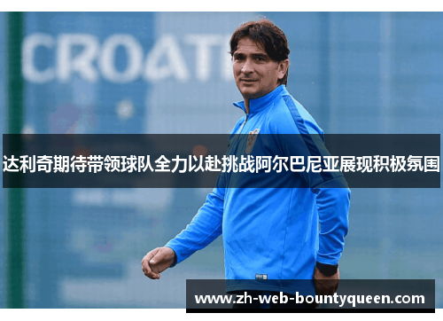 达利奇期待带领球队全力以赴挑战阿尔巴尼亚展现积极氛围