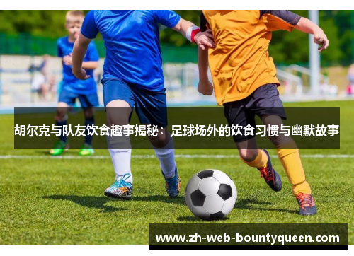 胡尔克与队友饮食趣事揭秘：足球场外的饮食习惯与幽默故事