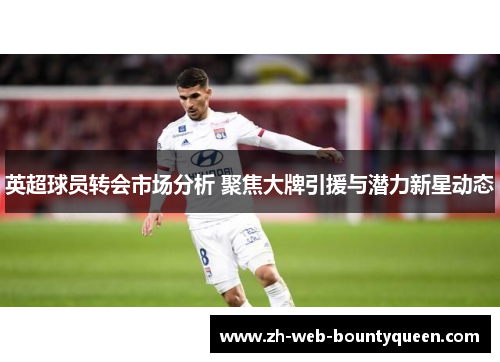 英超球员转会市场分析 聚焦大牌引援与潜力新星动态 英超球员转会市场分析 聚焦大牌引援与潜力新星动态
