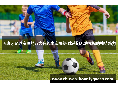 西班牙足球宝贝的五大有趣事实揭秘 球迷们无法忽视的独特魅力 西班牙足球宝贝的五大有趣事实揭秘 球迷们无法忽视的独特魅力