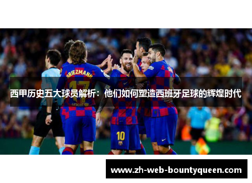 西甲历史五大球员解析:他们如何塑造西班牙足球的辉煌时代 西甲历史五大球员解析:他们如何塑造西班牙足球的辉煌时代
