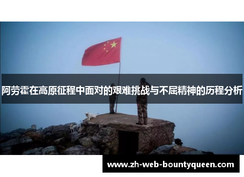 阿劳霍在高原征程中面对的艰难挑战与不屈精神的历程分析 阿劳霍在高原征程中面对的艰难挑战与不屈精神的历程分析