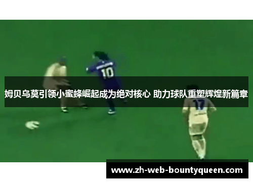 姆贝乌莫引领小蜜蜂崛起成为绝对核心 助力球队重塑辉煌新篇章