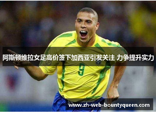 阿斯顿维拉女足高价签下加西亚引发关注 力争提升实力 阿斯顿维拉女足高价签下加西亚引发关注 力争提升实力